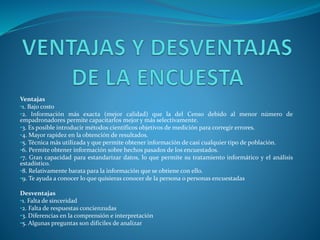 Ventajas
•1. Bajo costo
•2. Información más exacta (mejor calidad) que la del Censo debido al menor número de
empadronadores permite capacitarlos mejor y más selectivamente.
•3. Es posible introducir métodos científicos objetivos de medición para corregir errores.
•4. Mayor rapidez en la obtención de resultados.
•5. Técnica más utilizada y que permite obtener información de casi cualquier tipo de población.
•6. Permite obtener información sobre hechos pasados de los encuestados.
•7. Gran capacidad para estandarizar datos, lo que permite su tratamiento informático y el análisis
estadístico.
•8. Relativamente barata para la información que se obtiene con ello.
•9. Te ayuda a conocer lo que quisieras conocer de la persona o personas encuestadas
Desventajas
•1. Falta de sinceridad
•2. Falta de respuestas concienzudas
•3. Diferencias en la comprensión e interpretación
•5. Algunas preguntas son difíciles de analizar
 