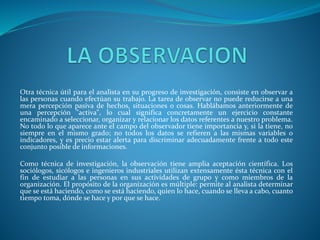 Otra técnica útil para el analista en su progreso de investigación, consiste en observar a
las personas cuando efectúan su trabajo. La tarea de observar no puede reducirse a una
mera percepción pasiva de hechos, situaciones o cosas. Hablábamos anteriormente de
una percepción "activa", lo cual significa concretamente un ejercicio constante
encaminado a seleccionar, organizar y relacionar los datos referentes a nuestro problema.
No todo lo que aparece ante el campo del observador tiene importancia y, si la tiene, no
siempre en el mismo grado; no todos los datos se refieren a las mismas variables o
indicadores, y es precio estar alerta para discriminar adecuadamente frente a todo este
conjunto posible de informaciones.
Como técnica de investigación, la observación tiene amplia aceptación científica. Los
sociólogos, sicólogos e ingenieros industriales utilizan extensamente ésta técnica con el
fin de estudiar a las personas en sus actividades de grupo y como miembros de la
organización. El propósito de la organización es múltiple: permite al analista determinar
que se está haciendo, como se está haciendo, quien lo hace, cuando se lleva a cabo, cuanto
tiempo toma, dónde se hace y por que se hace.
 