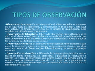 •Observación de campo En esta observación el objeto a estudiar se encuentra
en un lugar fuera del laboratorio, y el observador se ha de dirigir a este lugar
para estudiar el fenómeno. En esta no es posible la manipulación delas
variables y se dificulta sacar conclusiones.
• Observación de laboratorio Refiere a la observación que a diferencia de la
anterior el objeto o fenómeno a observar es trasladado a un laboratorio para
fines de estudios. En este tipo de observación el observador puede manipular
las variables y puede llegar a conclusiones.
• Observación científica En este tipo de observación el sujeto realiza una guía
antes de contactar el objeto a investigar, donde establece el punto que debe
tomar en cuenta del objeto, en que debe enfocarse y las cosas que pueden
encontrar.
• Observación no científica A diferencia de la observación científica, esta se
realiza de forma espontánea sin premeditar o planificar la observación a
realizar. Es el tipo de observación que ocurre cuando una persona entra en
contacto con un fenómeno sea conocido o no, y que no ha planificado su
estudio. En muchas ocasiones este tipo de observación llega a ser el inicio de
una futura investigación.
 