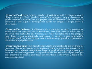 •Observación directa Ocurre cuando el investigador está en contacto con el
objeto a investigar. Es el tipo de observación más segura, ya que el observador
puede conocer y estudiar con sus propios ojos el fenómeno, sin que otros le
cuenten de este. Aquí la investigación puede ser dirigida a lo que desee el
observador.
•Observación indirecta A diferencia de la anterior, en esta el observador
nunca entra en contacto con el fenómeno, mas bien solo se enfoca en las
observaciones realizadas por terceros, las cuales las relaciona y las compara
para llegar a una determinada conclusión. Se recurre a una observación
indirecta cuando se busca indagar sobre fenómenos ya pasados o que están a
distancias muy significativas.
•Observación grupal Es el tipo de observación se es realizada por un grupo de
personas. Dentro del grupo y por mutuo acuerdo se puede tanto observar el
fenómeno en conjunto, donde todos llegan a conclusiones y se comparan para
sacar una conclusión general; o se puede dividir las partes del objeto para que
cada miembro lo observe para luego conectar todo lo observado y llegar a una
conclusión general.
 
