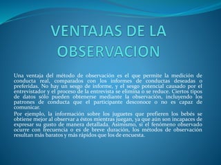 Una ventaja del método de observación es el que permite la medición de
conducta real, comparados con los informes de conductas deseadas o
preferidas. No hay un sesgo de informe, y el sesgo potencial causado por el
entrevistador y el proceso de la entrevista se elimina o se reduce. Ciertos tipos
de datos sólo pueden obtenerse mediante la observación, incluyendo los
patrones de conducta que el participante desconoce o no es capaz de
comunicar.
Por ejemplo, la información sobre los juguetes que prefieren los bebés se
obtiene mejor al observar a éstos mientras juegan, ya que aún son incapaces de
expresar su gusto de manera detallada. Asimismo, si el fenómeno observado
ocurre con frecuencia o es de breve duración, los métodos de observación
resultan más baratos y más rápidos que los de encuesta.
 