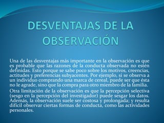 Una de las desventajas más importante en la observación es que
es probable que las razones de la conducta observada no estén
definidas. Esto porque se sabe poco sobre los motivos, creencias,
actitudes y preferencias subyacentes. Por ejemplo, si se observa a
un individuo comprando una marca de cereal, puede ser que ésta
no le agrade, sino que la compra para otro miembro de la familia.
Otra limitación de la observación es que la percepción selectiva
(sesgo en la percepción del investigador) puede sesgar los datos.
Además, la observación suele ser costosa y prolongada; y resulta
difícil observar ciertas formas de conducta, como las actividades
personales.
 