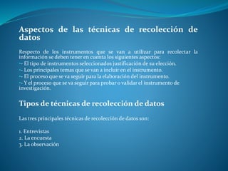 Aspectos de las técnicas de recolección de
datos
Respecto de los instrumentos que se van a utilizar para recolectar la
información se deben tener en cuenta los siguientes aspectos:
•- El tipo de instrumentos seleccionados justificación de su elección.
•- Los principales temas que se van a incluir en el instrumento.
•- El proceso que se va seguir para la elaboración del instrumento.
•- Y el proceso que se va seguir para probar o validar el instrumento de
investigación.
Tipos de técnicas de recolección de datos
Las tres principales técnicas de recolección de datos son:
1. Entrevistas
2. La encuesta
3. La observación
 