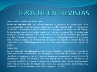 Las entrevistas pueden ser de dos tipos:
Entrevista estructurada, se caracteriza porque las preguntas son iguales para todos
los entrevistados y son formuladas siguiendo u orden determinado. Previamente es
planificada. Las entrevistas estructuradas utilizan pregunta estandarizada. El formato
de respuestas para las preguntas pueden ser abierto o cerrado; las preguntas para
respuestas abierta permiten a los entrevistados dar cualquier respuesta que parezca
apropiado. Pueden contestar por completo con sus propias palabras. Con las preguntas
para respuesta cerradas se proporcionan al usuario un conjunto de respuesta que se
pueda seleccionar. Todas las personas que respondes se basan en un mismo conjunto de
posible
Respuestas.
la entrevista no estructurada, permite mayor libertad, es mas flexible, y abierta, el
orden contenido y profundidad de las preguntas dependen del entrevistado. No se
planifican las preguntas. La entrevista no estructurada no requiere menos tiempos de
preparación, porque no necesita tener por anticipado las palabras precisas de las
preguntas. Analizar las respuestas después de la entrevista lleva más tiempo que con la
entrevista estructuradas. El mayor costo radica en la preparación, administración y
análisis de las entrevistas estructuradas para pregunta cerradas.
 