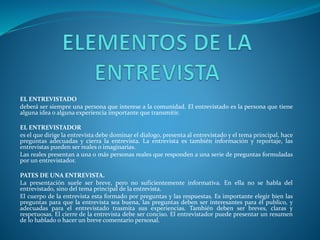 EL ENTREVISTADO
deberá ser siempre una persona que interese a la comunidad. El entrevistado es la persona que tiene
alguna idea o alguna experiencia importante que transmitir.
EL ENTREVISTADOR
es el que dirige la entrevista debe dominar el dialogo, presenta al entrevistado y el tema principal, hace
preguntas adecuadas y cierra la entrevista. La entrevista es también información y reportaje, las
entrevistas pueden ser reales o imaginarias.
Las reales presentan a una o más personas reales que responden a una serie de preguntas formuladas
por un entrevistador.
PATES DE UNA ENTREVISTA.
La presentación suele ser breve, pero no suficientemente informativa. En ella no se habla del
entrevistado, sino del tema principal de la entrevista.
El cuerpo de la entrevista esta formado por preguntas y las respuestas. Es importante elegir bien las
preguntas para que la entrevista sea buena, las preguntas deben ser interesantes para él publico, y
adecuadas para el entrevistado trasmita sus experiencias. También deben ser breves, claras y
respetuosas. El cierre de la entrevista debe ser conciso. El entrevistador puede presentar un resumen
de lo hablado o hacer un breve comentario personal.
 