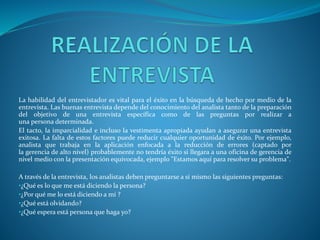 La habilidad del entrevistador es vital para el éxito en la búsqueda de hecho por medio de la
entrevista. Las buenas entrevista depende del conocimiento del analista tanto de la preparación
del objetivo de una entrevista específica como de las preguntas por realizar a
una persona determinada.
El tacto, la imparcialidad e incluso la vestimenta apropiada ayudan a asegurar una entrevista
exitosa. La falta de estos factores puede reducir cualquier oportunidad de éxito. Por ejemplo,
analista que trabaja en la aplicación enfocada a la reducción de errores (captado por
la gerencia de alto nivel) probablemente no tendría éxito si llegara a una oficina de gerencia de
nivel medio con la presentación equivocada, ejemplo "Estamos aquí para resolver su problema".
A través de la entrevista, los analistas deben preguntarse a sí mismo las siguientes preguntas:
•¿Qué es lo que me está diciendo la persona?
•¿Por qué me lo está diciendo a mí ?
•¿Qué está olvidando?
•¿Qué espera está persona que haga yo?
 