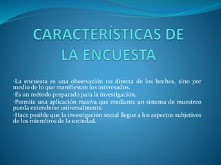 •La encuesta es una observación no directa de los hechos, sino por
medio de lo que manifiestan los interesados.
•Es un método preparado para la investigación.
•Permite una aplicación masiva que mediante un sistema de muestreo
pueda extenderse universalmente.
•Hace posible que la investigación social llegue a los aspectos subjetivos
de los miembros de la sociedad.
 