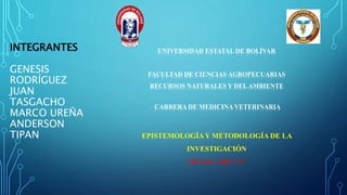 INTEGRANTES
GENESIS
RODRÍGUEZ
JUAN
TASGACHO
MARCO UREÑA
ANDERSON
TIPAN
UNIVERSIDAD ESTATAL DE BOLÍVAR
FACULTAD DE CIENCIAS AGROPECUARIAS
RECURSOS NATURALES Y DELAMBIENTE
CARRERA DE MEDICINA VETERINARIA
EPISTEMOLOGÍAY METODOLOGÍA DE LA
INVESTIGACIÓN
CICLO: 2 DO “A”
 
