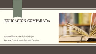 EDUCACIÓN COMPARADA
Alumno/Practicante: Rolando Rojas
Docente/tutor: Raquel Godoy de Cousiño
 
