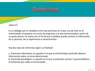 GC-F-004 V.01
¿Qué es?
Es un diálogo que se establece entre dos personas en el que una de ellas es el
entrevistador el propone una serie de preguntas a la otra (entrevistado) a partir de
un guión previo. Se realiza con el fin de que el público pueda conocer la información
de su persona, de su experiencia o conocimientos.
Hay dos tipos de entrevista según su finalidad:
a. Entrevista informativa: es aquella en la que el entrevistador pretende obtener
información sobre un tema determinado.
b. Entrevista psicológica: es aquella en la que se pretende conocer la personalidad o
el ambiente que rodea al entrevistado.
 