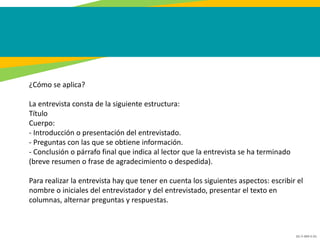GC-F-004 V.01
¿Cómo se aplica?
La entrevista consta de la siguiente estructura:
Título
Cuerpo:
- Introducción o presentación del entrevistado.
- Preguntas con las que se obtiene información.
- Conclusión o párrafo final que indica al lector que la entrevista se ha terminado
(breve resumen o frase de agradecimiento o despedida).
Para realizar la entrevista hay que tener en cuenta los siguientes aspectos: escribir el
nombre o iniciales del entrevistador y del entrevistado, presentar el texto en
columnas, alternar preguntas y respuestas.
 