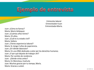 GC-F-004 V.01
Entrevista laboral
Entrevistador=Juan
Entrevistada=María.
Juan: ¿Cómo te llamas?
María: María Velázquez
Juan: ¿Cuántos años tienes?
María: 25 años.
Juan: ¿Cuál es tu estado civil?
María: Soltera
Juan: ¿Tienes experiencia laboral?
María: Sí, tengo 2 años de experiencia.
Juan: ¿En dónde laboraste?
María: En una ONG dedicada a velar por los derechos humanos
Juan: ¿Y por qué dejaste de trabajar ahí?
María: Por cambio de residencia
Juan: ¿Dónde vivías antes?
María: En Monclova, Coahuila
Juan: Muchas gracias por tu tiempo, María.
María: Gracias a usted.
 