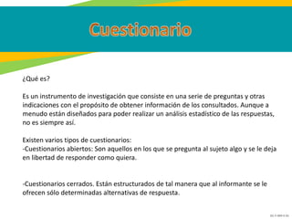 GC-F-004 V.01
¿Qué es?
Es un instrumento de investigación que consiste en una serie de preguntas y otras
indicaciones con el propósito de obtener información de los consultados. Aunque a
menudo están diseñados para poder realizar un análisis estadístico de las respuestas,
no es siempre así.
Existen varios tipos de cuestionarios:
-Cuestionarios abiertos: Son aquellos en los que se pregunta al sujeto algo y se le deja
en libertad de responder como quiera.
-Cuestionarios cerrados. Están estructurados de tal manera que al informante se le
ofrecen sólo determinadas alternativas de respuesta.
 
