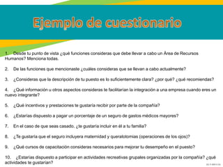 GC-F-004 V.01
1. Desde tu punto de vista ¿qué funciones consideras que debe llevar a cabo un Área de Recursos
Humanos? Menciona todas.
2. De las funciones que mencionaste ¿cuáles consideras que se llevan a cabo actualmente?
3. ¿Consideras que la descripción de tu puesto es lo suficientemente clara? ¿por qué? ¿qué recomiendas?
4. ¿Qué información u otros aspectos consideras te facilitarían la integración a una empresa cuando eres un
nuevo integrante?
5. ¿Qué incentivos y prestaciones te gustaría recibir por parte de la compañía?
6. ¿Estarías dispuesto a pagar un porcentaje de un seguro de gastos médicos mayores?
7. En el caso de que seas casado, ¿te gustaría incluir en él a tu familia?
8. ¿Te gustaría que el seguro incluyera maternidad y queratotomias (operaciones de los ojos)?
9. ¿Qué cursos de capacitación consideras necesarios para mejorar tu desempeño en el puesto?
10. ¿Estarías dispuesto a participar en actividades recreativas grupales organizadas por la compañía? ¿qué
actividades te gustarían?
 