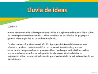 GC-F-004 V.01
¿Qué es?
es una herramienta de trabajo grupal que facilita el surgimiento de nuevas ideas sobre
un tema o problema determinado. La lluvia de ideas es una técnica de grupo para
generar ideas originales en un ambiente relajado.
Esta herramienta fue ideada en el año 1919 por Alex Faickney Osborn cuando su
búsqueda de ideas creativas resultó en un proceso interactivo de grupo no
estructurado que generaba más y mejores ideas que las que los individuos podían
producir trabajando de forma independiente; dando oportunidad de hacer
sugerencias sobre un determinado asunto y aprovechando la capacidad creativa de los
participantes.
 