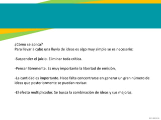 GC-F-004 V.01
¿Cómo se aplica?
Para llevar a cabo una lluvia de ideas es algo muy simple se es necesario:
-Suspender el juicio. Eliminar toda crítica.
-Pensar libremente. Es muy importante la libertad de emisión.
-La cantidad es importante. Hace falta concentrarse en generar un gran número de
ideas que posteriormente se puedan revisar.
-El efecto multiplicador. Se busca la combinación de ideas y sus mejoras.
 