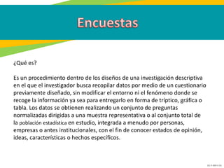 GC-F-004 V.01
¿Qué es?
Es un procedimiento dentro de los diseños de una investigación descriptiva
en el que el investigador busca recopilar datos por medio de un cuestionario
previamente diseñado, sin modificar el entorno ni el fenómeno donde se
recoge la información ya sea para entregarlo en forma de tríptico, gráfica o
tabla. Los datos se obtienen realizando un conjunto de preguntas
normalizadas dirigidas a una muestra representativa o al conjunto total de
la población estadística en estudio, integrada a menudo por personas,
empresas o antes institucionales, con el fin de conocer estados de opinión,
ideas, características o hechos específicos.
 