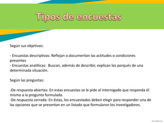 GC-F-004 V.01
Según sus objetivos:
- Encuestas descriptivas: Reflejan o documentan las actitudes o condiciones
presentes
- Encuestas analíticas: Buscan, además de describir, explican los porqués de una
determinada situación.
Según las preguntas:
-De respuesta abiertas: En estas encuestas se le pide al interrogado que responda él
mismo a la pregunta formulada.
-De respuesta cerrada: En éstas, los encuestados deben elegir para responder una de
las opciones que se presentan en un listado que formularon los investigadores.
 