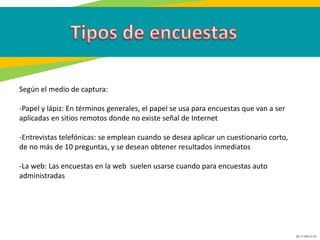 GC-F-004 V.01
Según el medio de captura:
-Papel y lápiz: En términos generales, el papel se usa para encuestas que van a ser
aplicadas en sitios remotos donde no existe señal de Internet
-Entrevistas telefónicas: se emplean cuando se desea aplicar un cuestionario corto,
de no más de 10 preguntas, y se desean obtener resultados inmediatos
-La web: Las encuestas en la web suelen usarse cuando para encuestas auto
administradas
 
