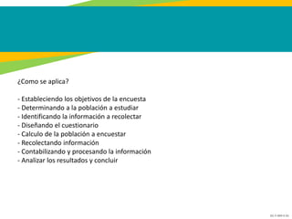 GC-F-004 V.01
¿Como se aplica?
- Estableciendo los objetivos de la encuesta
- Determinando a la población a estudiar
- Identificando la información a recolectar
- Diseñando el cuestionario
- Calculo de la población a encuestar
- Recolectando información
- Contabilizando y procesando la información
- Analizar los resultados y concluir
 