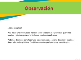 GC-F-004 V.01
¿Cómo se aplica?
Para hacer una observación hay que saber seleccionar aquello que queremos
analizar y plantear previamente lo que nos interesa observar
Podemos decir que para hacer una observación es necesario describir y explicar,
datos adecuados y fiables. También conductas perfectamente identificadas.
 