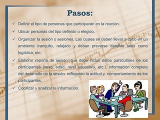 Pasos:
 Definir el tipo de personas que participarán en la reunión.
 Ubicar personas del tipo definido o elegido.
 Organizar la sesión o sesiones. Las cuales se deben llevar a cabo en un
ambiente tranquilo, relajado y deben preverse detalles tales como
logística, etc.
 Elaborar reporte de sesión, que debe incluir datos particulares de los
participantes (sexo, edad, nivel educativo, etc.), información completa
del desarrollo de la sesión reflejando la actitud y comportamiento de los
participantes.
 Codificar y analizar la información.
 