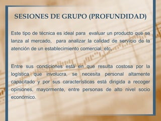 SESIONES DE GRUPO (PROFUNDIDAD)
Este tipo de técnica es ideal para evaluar un producto que se
lanza al mercado, para analizar la calidad de servicio de la
atención de un establecimiento comercial, etc.
Entre sus condiciones está en que resulta costosa por la
logística que involucra, se necesita personal altamente
capacitado y por sus características está dirigida a recoger
opiniones, mayormente, entre personas de alto nivel socio
económico.
 