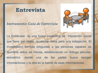 Entrevista
Instrumento: Guía de Entrevista
La Entrevista es una forma específica de interacción social
que tiene por objeto recolectar datos para una indagación. El
investigador formula preguntas a las personas capaces de
aportarle datos de interés, estableciendo un diálogo peculiar,
asimétrico, donde una de las partes busca recoger
informaciones y la otra es la fuente de esas informaciones.
 