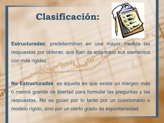 Clasificación:
Estructuradas: predeterminan en una mayor medida las
respuestas por obtener, que fijan de antemano sus elementos
con más rigidez.
No Estructuradas: es aquella en que existe un margen más
o menos grande de libertad para formular las preguntas y las
respuestas. No se guían por lo tanto por un cuestionario o
modelo rígido, sino por un cierto grado de espontaneidad
 