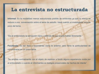 La entrevista no estructurada
Informal: Es la modalidad menos estructurada posible de entrevista ya que la misma se
reduce a una conversación sobre el tema de estudio. Ideal cuando el investigador conoce
poco del tema.
“Da al entrevistado la sensación clara y definida de que puede hablar libremente.”
Focalizada: Es tan libre y espontánea como la anterior, pero tiene la particularidad de
concentrarse en un único tema.
“Se emplea normalmente con el objeto de explorar a fondo alguna experiencia vivida por
el entrevistado o cuando el informantes es testigos presenciales de hechos de interés”
 