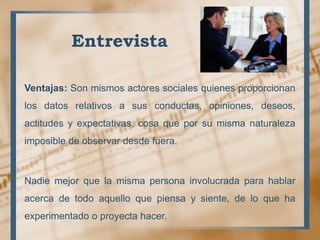 Entrevista
Ventajas: Son mismos actores sociales quienes proporcionan
los datos relativos a sus conductas, opiniones, deseos,
actitudes y expectativas, cosa que por su misma naturaleza
imposible de observar desde fuera.
Nadie mejor que la misma persona involucrada para hablar
acerca de todo aquello que piensa y siente, de lo que ha
experimentado o proyecta hacer.
 