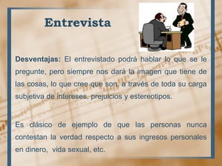 Entrevista
Desventajas: El entrevistado podrá hablar lo que se le
pregunte, pero siempre nos dará la imagen que tiene de
las cosas, lo que cree que son, a través de toda su carga
subjetiva de intereses, prejuicios y estereotipos.
Es clásico de ejemplo de que las personas nunca
contestan la verdad respecto a sus ingresos personales
en dinero, vida sexual, etc.
 