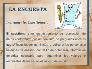 LA ENCUESTA
Instrumento: Cuestionario
El cuestionario es un instrumento de recolección de
datos conformado por un conjunto de preguntas escritas
que el investigador administra o aplica a las personas o
unidades de análisis, con el fin de obtener la información
empírica necesaria para determinar los valores o
respuestas de las variables motivo de estudio
 