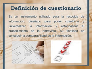 Definición de cuestionario
Es un instrumento utilizado para la recogida de
información, diseñado para poder cuantificar y
universalizar la información y estandarizar el
procedimiento de la entrevista. Su finalidad es
conseguir la comparabilidad de la información.
 