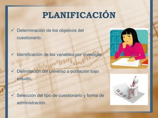 PLANIFICACIÓN
 Determinación de los objetivos del
cuestionario.
 Identificación de los variables por investigar.
 Delimitación del universo o población bajo
estudio.
 Selección del tipo de cuestionario y forma de
administración.
 