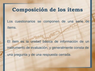 Composición de los ítems
Los cuestionarios se componen de una serie de
ítems.
El ítem es la unidad básica de información de un
instrumento de evaluación, y generalmente consta de
una pregunta y de una respuesta cerrada.
 
