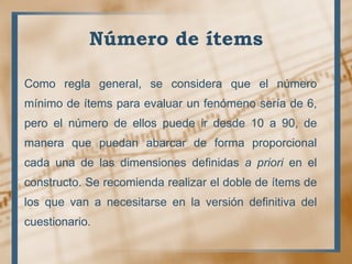 Número de ítems
Como regla general, se considera que el número
mínimo de ítems para evaluar un fenómeno sería de 6,
pero el número de ellos puede ir desde 10 a 90, de
manera que puedan abarcar de forma proporcional
cada una de las dimensiones definidas a priori en el
constructo. Se recomienda realizar el doble de ítems de
los que van a necesitarse en la versión definitiva del
cuestionario.
 