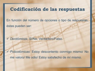 Codificación de las respuestas
En función del número de opciones o tipo de respuestas,
éstas pueden ser:
 Dicotómicas: Sí/No, Verdadero/Falso.
 Policotómicas: Estoy descontento conmigo mismo/ No
me valoro/ Me odio/ Estoy satisfecho de mí mismo.
 