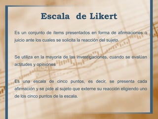 Escala de Likert
Es un conjunto de ítems presentados en forma de afirmaciones o
juicio ante los cuales se solicita la reacción del sujeto.
Se utiliza en la mayoría de las investigaciones, cuando se evalúan
actitudes y opiniones
Es una escala de cinco puntos, es decir, se presenta cada
afirmación y se pide al sujeto que externe su reacción eligiendo uno
de los cinco puntos de la escala.
 