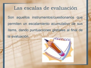 Las escalas de evaluación
Son aquellos instrumentos/cuestionarios que
permiten un escalamiento acumulativo de sus
ítems, dando puntuaciones globales al final de
la evaluación.
 