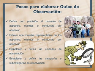 Pasos para elaborar Guías de
Observación:
 Definir con precisión el universo de
aspectos, eventos o conductas por
observar.
 Extraer una muestra representativa de los
aspectos, eventos o conductas por
observar.
 Establecer y definir las unidades de
observación.
 Establecer y definir las categorías y
subcategorías de observación.
 