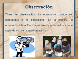 Observación
Tipos de observación: La observación puede ser
participante o no participante. En la primera, el
observador interactúa con los sujetos observados y en la
segunda no ocurre esta interacción.
 