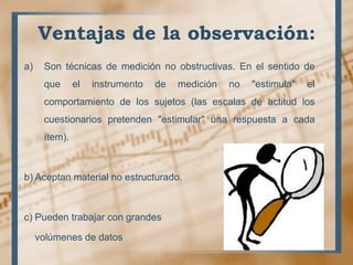 Ventajas de la observación:
a) Son técnicas de medición no obstructivas. En el sentido de
que el instrumento de medición no "estimula" el
comportamiento de los sujetos (las escalas de actitud los
cuestionarios pretenden "estimular" una respuesta a cada
ítem).
b) Aceptan material no estructurado.
c) Pueden trabajar con grandes
volúmenes de datos
 