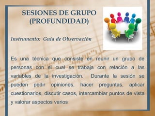SESIONES DE GRUPO
(PROFUNDIDAD)
Instrumento: Guía de Observación
Es una técnica que consiste en reunir un grupo de
personas con el cual se trabaja con relación a las
variables de la investigación. Durante la sesión se
pueden pedir opiniones, hacer preguntas, aplicar
cuestionarios, discutir casos, intercambiar puntos de vista
y valorar aspectos varios
 