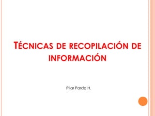 TÉCNICAS DE RECOPILACIÓN DE
INFORMACIÓN
Pilar Pardo H.
 
