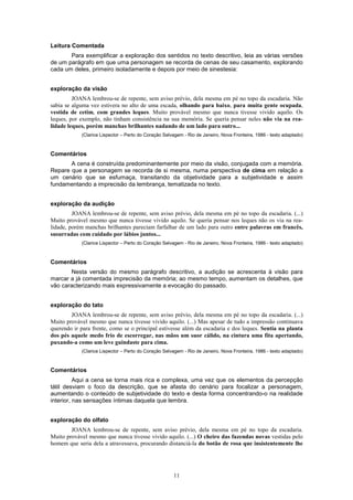 Leitura Comentada
       Para exemplificar a exploração dos sentidos no texto descritivo, leia as várias versões
de um parágrafo em que uma personagem se recorda de cenas de seu casamento, explorando
cada um deles, primeiro isoladamente e depois por meio de sinestesia:


exploração da visão
         JOANA lembrou-se de repente, sem aviso prévio, dela mesma em pé no topo da escadaria. Não
sabia se alguma vez estivera no alto de uma escada, olhando para baixo, para muita gente ocupada,
vestida de cetim, com grandes leques. Muito provável mesmo que nunca tivesse vivido aquilo. Os
leques, por exemplo, não tinham consistência na sua memória. Se queria pensar neles não via na rea-
lidade leques, porém manchas brilhantes nadando de um lado para outro...
            (Clarice Lispector – Perto do Coração Selvagem - Rio de Janeiro, Nova Fronteira, 1986 - texto adaptado)



Comentários
       A cena é construída predominantemente por meio da visão, conjugada com a memória.
Repare que a personagem se recorda de si mesma, numa perspectiva de cima em relação a
um cenário que se esfumaça, transitando da objetividade para a subjetividade e assim
fundamentando a imprecisão da lembrança, tematizada no texto.


exploração da audição
         JOANA lembrou-se de repente, sem aviso prévio, dela mesma em pé no topo da escadaria. (...)
Muito provável mesmo que nunca tivesse vivido aquilo. Se queria pensar nos leques não os via na rea-
lidade, porém manchas brilhantes pareciam farfalhar de um lado para outro entre palavras em francês,
susurradas com cuidado por lábios juntos...
            (Clarice Lispector – Perto do Coração Selvagem - Rio de Janeiro, Nova Fronteira, 1986 - texto adaptado)



Comentários
       Nesta versão do mesmo parágrafo descritivo, a audição se acrescenta à visão para
marcar a já comentada imprecisão da memória; ao mesmo tempo, aumentam os detalhes, que
vão caracterizando mais expressivamente a evocação do passado.


exploração do tato
        JOANA lembrou-se de repente, sem aviso prévio, dela mesma em pé no topo da escadaria. (...)
Muito provável mesmo que nunca tivesse vivido aquilo. (...) Mas apesar de tudo a impressão continuava
querendo ir para frente, como se o principal estivesse além da escadaria e dos leques. Sentia na planta
dos pés aquele medo frio de escorregar, nas mãos um suor cálido, na cintura uma fita apertando,
puxando-a como um leve guindaste para cima.
            (Clarice Lispector – Perto do Coração Selvagem - Rio de Janeiro, Nova Fronteira, 1986 - texto adaptado)



Comentários
          Aqui a cena se torna mais rica e complexa, uma vez que os elementos da percepção
tátil desviam o foco da descrição, que se afasta do cenário para focalizar a personagem,
aumentando o conteúdo de subjetividade do texto e desta forma concentrando-o na realidade
interior, nas sensações íntimas daquela que lembra.


exploração do olfato
        JOANA lembrou-se de repente, sem aviso prévio, dela mesma em pé no topo da escadaria.
Muito provável mesmo que nunca tivesse vivido aquilo. (...) O cheiro das fazendas novas vestidas pelo
homem que seria dela a atravessava, procurando distanciá-la do botão de rosa que insistentemente lhe




                                                      11
 