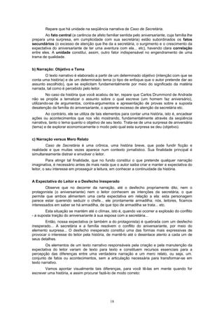 Repare que há unidade na seqüência narrativa de Caso de Secretária.
        Ao fato central (a carência de afeto familiar sentida pelo aniversariante, cuja família lhe
prepara uma surpresa, em cumplicidade com sua secretária) estão subordinados os fatos
secundários (o excesso de atenção que lhe da a secretária, o surgimento e o crescimento da
expectativa do aniversariante de ter uma aventura com ela... etc), havendo clara correlação
entre eles. A unidade constitui, assim, outro fator indispensável no engendramento de uma
trama de qualidade.


b) Narração: Objetivo e Tema
       O texto narrativo é elaborado a partir de um determinado objetivo (intenção com que se
conta uma história) e de um determinado tema (o tipo de enfoque que o autor pretende dar ao
assunto escolhido), que se explicitam fundamentalmente por meio do significado da matéria
narrada, tal como é percebido pelo leitor.
         No caso da história que você acabou de ler, repare que Carlos Drummond de Andrade
não se propõe a tematizar o assunto sobre o qual escreve (um homem faz aniversário),
utilizando-se de argumentos, contra-argumentos e apresentação de provas sobre a suposta
desatenção da família do aniversariante, o aparente excesso de atenção da secretária etc.
        Ao contrário, ele se utiliza de tais elementos para contar uma história, isto é, encadear
ações ou acontecimentos que nos vão mostrando, fundamentalmente através da seqüência
narrativa, tanto o tema quanto o objetivo de seu texto. Trata-se de uma surpresa de aniversário
(tema) e de explorar economicamente o modo pelo qual esta surpresa se deu (objetivo).


c) Narração versus Mero Relato
        Caso de Secretária é uma crônica, uma história breve, que pode fundir ficção e
realidade e que muitas vezes aparece num contexto jornalístico. Sua finalidade principal é
simultaneamente distrair e envolver o leitor.
          Para atingir tal finalidade, que no fundo constitui o que pretende qualquer narração
imaginativa, é necessário antes de mais nada que o autor saiba criar e manter a expectativa do
leitor, o seu interesse em prosseguir a leitura, em conhecer a continuidade da história.


A Expectativa do Leitor e o Desfecho Inesperado
        Observe que no decorrer da narração, até o desfecho propriamente dito, nem o
protagonista (o aniversariante) nem o leitor conhecem as intenções da secretária, o que
permite que ambos alimentem uma certa expectativa em relação a ela: esta personagem
parece estar querendo seduzir o chefe... ele prontamente armadilha; nós, leitores, ficamos
interessados em saber se há armadilha, de que tipo de armadilha se trata... etc.
        Esta situação se mantém até o clímax, isto é, quando vai ocorrer a explosão do conflito
- a suposta traição do aniversariante à sua esposa com a secretária...
       Então, nossa expectativa (e também a do protagonista) é quebrada com um desfecho
inesperado... A secretária e a família resolvem o conflito do aniversariante, por meio do
elemento surpresa... O desfecho inesperado constitui uma das formas mais expressivas de
provocar o interesse do leitor pela história, de mantê-lo até o desenlace atento a cada um de
seus detalhes.
        Os elementos de um texto narrativo responsáveis pela criação e pela manutenção da
expectativa do leitor variam de texto para texto e constituem recursos essenciais para a
percepção das diferenças entre uma verdadeira narração e um mero relato, ou seja, um.
conjunto de fatos ou acontecimentos, sem a articulação necessária para transformar-se em
texto narrativo.
       Vamos apontar visualmente tais diferenças, para você tê-las em mente quando for
escrever uma história, e assim procurar fazê-lo de modo correto:




                                                18
 
