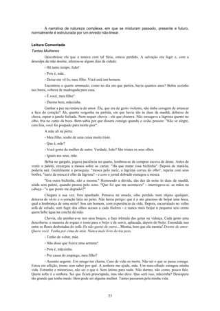 A narrativa de natureza complexa, em que se misturam passado, presente e futuro,
normalmente é estruturada por um enredo não-linear.


Leitura Comentada
Tantas Mulheres
        Descobrisse ela que a amava com tal fúria, estava perdido. A salvação era fugir e, com a
desculpa da mãe doente, afastou-se alguns dias da cidade.
        - Há tanto tempo, João!
        - Pois é, mãe.
        - Deixe-me vê-lo, meu filho. Você está um homem.
        Encontrou o quarto arrumado, como no dia em que partira, havia quantos anos? Bebia sozinho
nos bares, voltava de madrugada para casa.
        - É você, meu filho?
        - Durma bem, mãezinha.
          Ganhar a paz na renúncia do amor. Éle, que era de gesto violento, não tinha coragem de arrancar
a faca do coração? Ah, quanta vergonha na partida, em que havia ido às duas da manhã, debaixo de
chuva, espiar a janela fechada. Nem sequer chovia - ele que chorava. Não enxugava a lágrima quente no
olho, fria no canto da boca. Bem sabia por que dissera consigo quando o avião pousou: "Não se alegre,
cara feia, você foi poupado para morte pior".
        A mãe ali na porta:
        - Meu filho, soube de uma coisa muito triste.
        - Que é, mãe?
        - Você gosta da mulher de outro. Verdade, João? São tristes os seus olhos.
        - Iguais aos seus, mãe.
         Bebia no gargalo, jogava paciência no quarto, lembrou-se de comprar escova de dente. Antes de
vestir o paletó, enxergou a mosca sobre as cartas: "Há que matar essa bichinha". Depois de matá-la,
poderia sair. Gentilmente a perseguiu: "mosca pelo nariz, a lágrima correu do olho", repetia com seus
botões, "nariz da mosca é olho da lágrima" - e com o jornal dobrado esmagou a mosca.
         "Era outra bichinha, não a mesma." Remoendo a dúvida, das dez da noite às duas da manhã,
ainda sem paletó, quando passou pelo sono. "Que foi que me aconteceu" - interrogava-se. as mãos na
cabeça - "a que ponto me degradei?"
         Chegara a sua vez, fora apanhado. Pensava na amada, olho perdido num objeto qualquer,
deixava de vê-lo e o coração latia no peito. Não havia perigo: que é o ato gracioso de beijar uma boca,
qual a lembrança de uma noite? Sou um homem, com experiência da vida. Depois, encurralado no velho
sofá de veludo, sem fugir dos olhos acesos a cada fósforo - e nunca mais beijar o pequeno seio como
quem bebe água na concha da mão.
          Chovia, ela aninhava-se nos seus braços, a face trêmula das gotas na vidraça. Cada gesto uma
descoberta: a maneira de erguer o rosto para o beijo e de sorrir, aplacada, depois do beijo. Estendida nua
entre as flores desbotadas do sofá: Eu não gastei de outro... Mentia, bem que ela mentia! Doente de amor.
Quero você. Venha por cima de mim. Nunca mais livre do teu peso.
        - Tenho de voltar, mãe.
        - Não disse que ficava uma semana?
        - Pois é, mãezinha.
        - Por causa do emprego, meu filho?
         - Assunto urgente. Um amigo me chama. Caso de vida ou morte. Não sei o que se passa comigo.
Estou em aflição, tremo sem saber por quê. A senhora me ajude, mãe. Um mau-olhado estragou minha
vida. Estranho e misterioso, não sei o que é. Sem ânimo para nada. Não durmo, não como, pouco falo.
Quem sofre é a senhora. Sei que ficará preocupada, mas não deve. Que será isso, mãezinha? Desespero
tão grande que tenho medo. Bem pode ser alguma muIher. Tantas passaram pela minha vida.



                                                   23
 