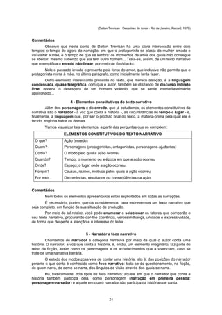 (Dalton Trevisan - Desastres do Amor - Rio de Janeiro, Record, 1979)



Comentários
         Observe que neste conto de Dalton Trevisan há uma clara intersecção entre dois
tempos: o tempo do agora da narração, em que o protagonista se afasta da mulher amada e
vai visitar a mãe, e o tempo de que se lembra: os momentos de amor dos quais não consegue
se libertar, mesmo sabendo que ela tem outro homem... Trata-se, assim, de um texto narrativo
que exemplifica o enredo não-linear, por meio de flashbacks.
       Nele o passado invade o presente pela força do amor, que inclusive não permite que o
protagonista minta à mãe, no último parágrafo, como inicialmente tenta fazer.
        Outro elemento interessante presente no texto, que merece atenção, é a linguagem
condensada, quase telegráfica, com que o autor, também se utilizando de discurso indireto
livre, encena o desespero de um homem violento, que se sente irremediavelmente
apaixonado...

                       4 - Elementos constitutivos do texto narrativo
         Além dos personagens e do enredo, que já estudamos, os elementos constitutivos da
narrativa são o narrador - a voz que conta a história -, as circunstâncias de tempo e lugar - e,
finalmente, a linguagem que, por ser o produto final do texto, a matéria-prima pela qual ele é
tecido, engloba todos os demais.
        Vamos visualizar tais elementos, a partir das perguntas que os compõem:
                   ELEMENTOS CONSTITUTIVOS DO TEXTO NARRATIVO
  O quê?           Ação (enredo)
  Quem?            Personagens (protagonistas, antagonistas, personagens-ajudantes)
  Como?            O modo pelo qual a ação ocorreu
  Quando?          Tempo; o momento ou a época em que a ação ocorreu
  Onde?            Espaço; o lugar onde a ação ocorreu
  Porquê?          Causas, razões, motivos pelos quais a ação ocorreu
  Por isso...      Decorrências, resultados ou conseqüências da ação


Comentários
        Nem todos os elementos apresentados estão explicitados em todas as narrações.
       É necessário, porém, que os consideremos, para escrevermos um texto narrativo que
seja completo, em função de sua situação de produção.
        Por meio de tal roteiro, você pode enumerar e selecionar os fatores que comporão o
seu texto narrativo, procurando dar-Ihe coerência, verossimilhança, unidade e expressividade,
de forma que desperte a atenção e o interesse do leitor...


                                5 - Narrador e foco narrativo
         Chamamos de narrador a categoria narrativa por meio da qual o autor conta uma
história. O narrador, a voz que conta a história, é, então, um elemento imaginário; faz parte do
reino da ficção, assim como os personagens e os acontecimentos que a vivenciam, caso se
trate de uma narrativa literária.
       O estudo dos modos possíveis de contar uma história, isto é, das posições do narrador
perante o que conta é conhecido como foco narrativo: trata-se do questionamento, na ficção,
de quem narra, de como se narra, dos ângulos de visão através dos quais se narra.
        Há, basicamente, dois tipos de foco narrativo: aquele em que o narrador que conta a
história também participa dela, como personagem (narração em primeira pessoa:
personagem-narrador) e aquele em que o narrador não participa da história que conta.



                                               24
 