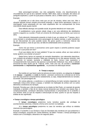 Este personagem-narrador, nos dois parágrafos iniciais, cria descritivamente as
circunstâncias em que se dá o episódio narrado. Além disso, após a narração, ele coloca um
parágrafo explicativo, a partir do qual passa a dissertar, isto é, a refletir sobre o que ocorreu.
Exemplo:
        O episódio em si não durou mais que um par de minutos, talvez nem isso. Mas a
situação daquele homem simples procurando emprego, o dedo furtivo apontando a placa e a
interrogação muda estampada em seu rosto expectante têm me acompanhado de forma
intermitente desde aquela manhã.
         Esta reflexão abrange uma questão social, de grande relevância em nosso país:
       O analfabetismo numa grande cidade chega a ser uma deficiência tão debilitadora
quanto a cegueira ou a surdez. É todo um universo de informação que se fecha, que nunca se
abriu.
                                                                                 a
        Outro elemento interessante presente no texto é que, ao colocar em 1 pessoa, isto é,
como narrador e simultaneamente como personagem da matéria narrada, o autor transforma-
se em fato-exemplo de outra questão social, tão grave quanto a menciona trata-se das
diferenças sociais e, mais do que isso, da falta de solidariedade entre as pessoas.
Exemplo:
       Como nós que lemos e escrevemos como quem respira e caminha podemos sequer
vislumbrar o que possa ser isso?
         E por que diabos não fui mais solidário? O que me custaria, afinal, ser mais solícito e
tentar ajudá-lo a se orientar um pouco?
       Desta forma, temos um exemplo de narração dissertativa, com elementos descritivos,
num contexto de jornalismo opinativo. Note que a presença do eu não apenas narrando, mas
se inserindo no narrado, aumenta a vitalidade do texto, torna-o mais expressivo e
conseqüentemente mais propício não apenas à compreensão intelectual, mas, ainda, à adesão
emocional do leitor àquilo que lê. Trata-se, enfim, mais uma vez, de conciliar o esclarecer
convencendo e o impressionar agradando... no processo de elaboração textual.


                                      6 - Tempo e espaço
       Na medida em que fazem parte da estrutura do texto narrativo, as categorias de tempo
e de espaço - o quando e o onde da história - precisam combinar-se e articular-se de forma
que não seja possível compreendê-los isoladamente, ou seja, independentemente do narrador,
do enredo, dos personagens etc.
        Em outras palavras, a coerência e a verossimilhança do texto narrativo dependem da
implicação mútua entre tempo e espaço, e também da implicação de ambos com os outros
elementos constitutivos da narração.
Exemplo: Perceba que o fato de ambientar-se na cidade de São Paulo, um exemplo de grande
metrópole, e também o fato de ter claras marcas temporais que remetem aos nossos dias, à
contemporaneidade, constituem elementos imprescindíveis à compreensão de O andarilho e
sua Sombra, tanto no que diz respeito à estruturação do texto, quanto no que diz respeito à
análise de seu significado.


!   Tempo cronológico e tempo psicológico
       O tempo cronológico predomina numa narrativa quando ela privilegia os
acontecimentos exteriores, imitando a forma como ocorrem na realidade.
         Já o tempo psicológico predomina no caso da narrativa que enfoca os estados
interiores dos personagens.
Exemplo: O andarilho e sua Sombra e Caso de Secretária são narrativas em que predomina o
tempo cronológico, enquanto em Tantas Mulheres, de Dalton Trevisan, o tempo psicológico se
mistura com o cronológico, deixando-o em segundo plano.




                                               26
 